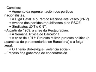- Cambios:
    + Aumento da representación dos partidos
nacionalistas.
    + A Lliga Catalá e o Partido Nacionalista Vasco (PNV).
    + Avance dos partidos republicanos e do PSOE.
    + Sindicatos UXT e CNT.
- A partir de 1909, a crise da Restauración:
    + A Semana Tráxica de Barcelona.
    + A crise de 1917: Protesta militar, protesta política (a
asamblea de parlamentarios en Barcelona) e a folga
xeral.
    + O Trienio Bolxevíque (violencia social).
- Fracaso dos gobernos de concentración.
 