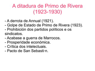 A ditadura de Primo de Rivera
             (1923-1930)
- A derrota de Annual (1921).
- Golpe de Estado de Primo de Rivera (1923).
- Prohibición dos partidos políticos e os
sindicatos.
- Acabase a guerra de Marrocos.
- Prosperidade económica.
- Crítica dos intelectuais.
- Pacto de San Sebastián.
 