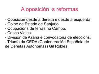 A oposición ás reformas
- Oposición desde a dereita e desde a esquerda.
- Golpe de Estado de Sanjurjo.
- Ocupacións de terras no Campo.
- Casas Viejas.
- División de Azaña e convocatoria de eleccións.
- Triunfo da CEDA (Confederación Española de
de Dereitas Autónomas) Gil Robles.
 