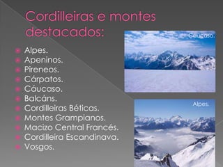 Cáucaso.

   Alpes.
   Apeninos.
   Pireneos.
   Cárpatos.
   Cáucaso.
   Balcáns.
                                Alpes.
   Cordilleiras Béticas.
   Montes Grampianos.
   Macizo Central Francés.
   Cordilleira Escandinava.
   Vosgos.
 