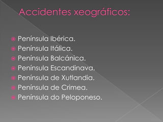  Península Ibérica.
 Península Itálica.
 Península Balcánica.
 Península Escandinava.
 Península de Xutlandia.
 Península de Crimea.
 Península do Peloponeso.
 
