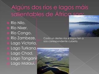 Lago Victoria.

   Río Nilo.
   Río Níxer.
   Río Congo.
   Río Zambeze.      Cada un destes ríos e lagos ten a
                      súa correspondente cubeta.
   Lago Victoria.
   Lago Turkana.                 Río Nilo.
   Lago Chad.
   Lago Tanganika.
   Lago Malaui.
 