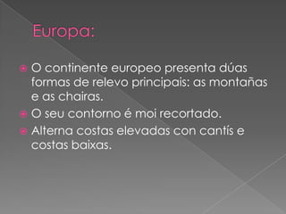  O continente europeo presenta dúas
  formas de relevo principais: as montañas
  e as chairas.
 O seu contorno é moi recortado.
 Alterna costas elevadas con cantís e
  costas baixas.
 