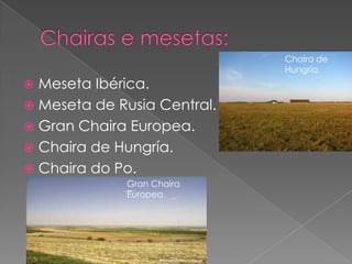 Chaira de
                             Hungría.
 Meseta Ibérica.
 Meseta de Rusia Central.
 Gran Chaira Europea.
 Chaira de Hungría.
 Chaira do Po.
             Gran Chaira
             Europea.
 