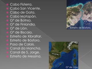    Cabo Fisterra.
   Cabo San Vicente.
   Cabo de Gata.
   Cabo Matapán.
   Gº de Botnia.
   Gº de Finlandia.
   Gº de Lión.                 Estreito de Bósforo.

   Gº de Biscaia.
   Estreito de Xibraltar.
   Estreito de Bósforo.
   Paso de Calais.
   Canal da Mancha.
   Canal de S. Jorge.
   Estreito de Messina.


                             Gº de Lión.
 
