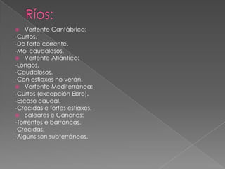    Vertente Cantábrica:
-Curtos.
-De forte corrente.
-Moi caudalosos.
 Vertente Atlántica:
-Longos.
-Caudalosos.
-Con estiaxes no verán.
 Vertente Mediterránea:
-Curtos (excepción Ebro).
-Escaso caudal.
-Crecidas e fortes estiaxes.
 Baleares e Canarias:
-Torrentes e barrancas.
-Crecidas.
-Algúns son subterráneos.
 