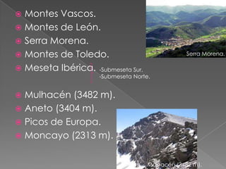  Montes Vascos.
 Montes de León.
 Serra Morena.
 Montes de Toledo.                              Serra Morena.

 Meseta Ibérica. -Submeseta Sur.
                     -Submeseta Norte.


 Mulhacén (3482 m).
 Aneto (3404 m).
 Picos de Europa.
 Moncayo (2313 m).


                                     Mulhacén (3482 m).
 