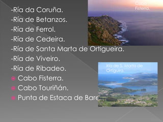Cabo
-Ría da Coruña.                            Fisterra.

-Ría de Betanzos.
-Ría de Ferrol.
-Ría de Cedeira.
-Ría de Santa Marta de Ortigueira.
-Ría de Viveiro.
                            Ría de S. Marta de
-Ría de Ribadeo.            Ortiguira.

 Cabo Fisterra.
 Cabo Touriñán.
 Punta de Estaca de Bares.
 