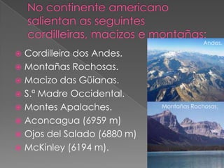 Andes.

 Cordilleira dos Andes.
 Montañas Rochosas.
 Macizo das Güianas.
 S.ª Madre Occidental.
 Montes Apalaches.          Montañas Rochosas.

 Aconcagua (6959 m)
 Ojos del Salado (6880 m)
 McKinley (6194 m).
 
