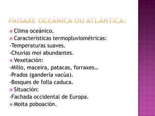  Clima  oceánico.
 Características termopluviométricas:
-Temperaturas suaves.
-Chuvias moi abundantes.
 Vexetación:
-Millo, maceira, patacas, forraxes…
-Prados (gandería vacúa).
-Bosques de folla caduca.
 Situación:
-Fachada occidental de Europa.
 Moita poboación.
 