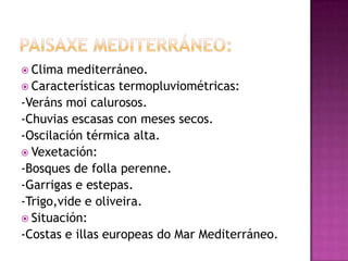  Clima  mediterráneo.
 Características termopluviométricas:
-Veráns moi calurosos.
-Chuvias escasas con meses secos.
-Oscilación térmica alta.
 Vexetación:
-Bosques de folla perenne.
-Garrigas e estepas.
-Trigo,vide e oliveira.
 Situación:
-Costas e illas europeas do Mar Mediterráneo.
 
