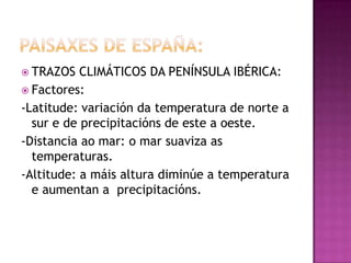  TRAZOS   CLIMÁTICOS DA PENÍNSULA IBÉRICA:
 Factores:
-Latitude: variación da temperatura de norte a
  sur e de precipitacións de este a oeste.
-Distancia ao mar: o mar suaviza as
  temperaturas.
-Altitude: a máis altura diminúe a temperatura
  e aumentan a precipitacións.
 