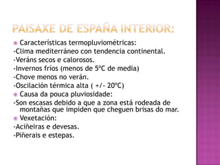   Características termopluviométricas:
-Clima mediterráneo con tendencia continental.
-Veráns secos e calorosos.
-Invernos fríos (menos de 5ºC de media)
-Chove menos no verán.
-Oscilación térmica alta ( +/- 20ºC)
 Causa da pouca pluviosidade:
-Son escasas debido a que a zona está rodeada de
   montañas que impiden que cheguen brisas do mar.
 Vexetación:
-Aciñeiras e devesas.
-Piñerais e estepas.
 