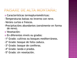  Características termopluviométricas:
-Temperaturas baixas no inverno con neve.
-Veráns curtos e frescos.
-Precipitacións abundantes (xeralmente en forma
  de neve).
 Vexetación:
 En diferentes niveis ou grados:
-1º Grado: cultivos ou bosques mediterráneos.
-2º Grado: bosque de folla caduca.
-3º Grado: bosque de coníferas.
-4º Grado: landa e prados.
-5º Grado: sin vexetación.
 