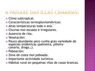  Clima subtropical.
 Características termopluviométricas:
 Altas temperaturas todo o ano.
 Chuvias moi escasas e irregulares.
 Ausencia de ríos.
 Vexetación:
 Pouco abundante pero cunha gran variedade de
  especies endémicas (palmeira, piñeiro
  canario, drago…).
 Poboación:
 Zona de costa moi poboada.
 Importante actividade turística.
 Hábitat rural en pequenas vilas de casas brancas.
 