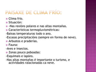  Clima frío.
 Situación:
 -Nas rexións polares e nas altas montañas.
 Características termopluviométricas:
-Baixas temperaturas todo o ano.
-Escasas precipitacións (sempre en forma de neve).
 Arbustos e praderías.
 Fauna:
-Aves e insectos.
 Zonas pouco poboadas:
-Esquimais e lapóns.
-Nas altas montañas é importante o turismo, e
  actividades ralacionadas ca neve.
 