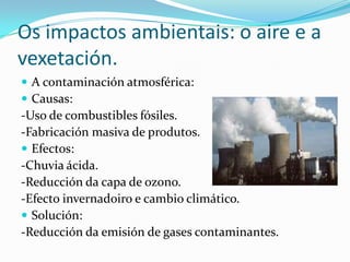Os impactos ambientais: o aire e a
vexetación.
 A contaminación atmosférica:
 Causas:
-Uso de combustibles fósiles.
-Fabricación masiva de produtos.
 Efectos:
-Chuvia ácida.
-Reducción da capa de ozono.
-Efecto invernadoiro e cambio climático.
 Solución:
-Reducción da emisión de gases contaminantes.
 