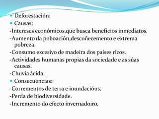  Deforestación:
 Causas:
-Intereses económicos,que busca beneficios inmediatos.
-Aumento da poboación,descoñecemento e extrema
  pobreza.
-Consumo excesivo de madeira dos países ricos.
-Actividades humanas propias da sociedade e as súas
  causas.
-Chuvia ácida.
 Consecuencias:
-Corrementos de terra e inundacións.
-Perda de biodiversidade.
-Incremento do efecto invernadoiro.
 