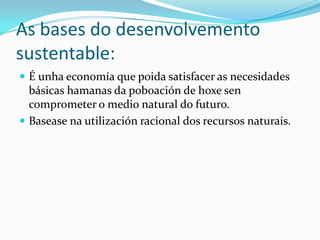 As bases do desenvolvemento
sustentable:
 É unha economía que poida satisfacer as necesidades
  básicas hamanas da poboación de hoxe sen
  comprometer o medio natural do futuro.
 Basease na utilización racional dos recursos naturais.
 