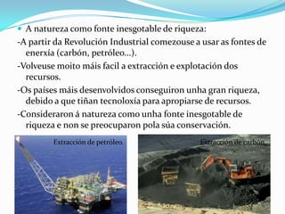  A natureza como fonte inesgotable de riqueza:
-A partir da Revolución Industrial comezouse a usar as fontes de
  enerxía (carbón, petróleo...).
-Volveuse moito máis facil a extracción e explotación dos
  recursos.
-Os países máis desenvolvidos conseguiron unha gran riqueza,
  debido a que tiñan tecnoloxía para apropiarse de recursos.
-Consideraron á natureza como unha fonte inesgotable de
  riqueza e non se preocuparon pola súa conservación.
         Extracción de petróleo.               Extracción de carbón.
 