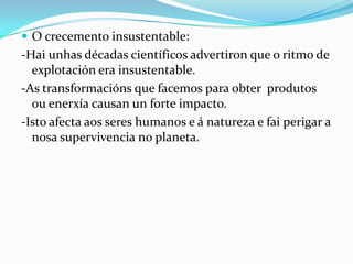  O crecemento insustentable:
-Hai unhas décadas científicos advertiron que o ritmo de
  explotación era insustentable.
-As transformacións que facemos para obter produtos
  ou enerxía causan un forte impacto.
-Isto afecta aos seres humanos e á natureza e fai perigar a
  nosa supervivencia no planeta.
 