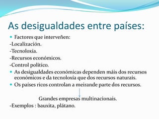 As desigualdades entre países:
 Factores que interveñen:
-Localización.
-Tecnoloxía.
-Recursos económicos.
-Control político.
 As desigualdades económicas dependen máis dos recursos
  económicos e da tecnoloxía que dos recursos naturais.
 Os países ricos controlan a meirande parte dos recursos.

            Grandes empresas multinacionais.
-Exemplos : bauxita, plátano.
 