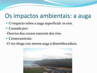 Os impactos ambientais: a auga
 O impacto sobre a auga superficial: os ríos.
 Causada por:
-Desvíos dos cursos naturais dos ríos.
 Consecuencias:
-O río chega con menos auga á desembocadura.
 
