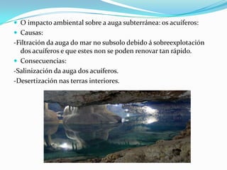  O impacto ambiental sobre a auga subterránea: os acuíferos:
 Causas:
-Filtración da auga do mar no subsolo debido á sobreexplotación
  dos acuíferos e que estes non se poden renovar tan rápido.
 Consecuencias:
-Salinización da auga dos acuíferos.
-Desertización nas terras interiores.
 