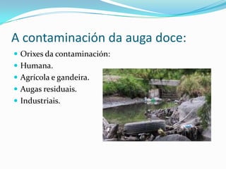 A contaminación da auga doce:
 Orixes da contaminación:
 Humana.
 Agrícola e gandeira.
 Augas residuais.
 Industriais.
 