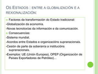 OS ESTADOS : ENTRE A GLOBALIZACIÓN E A
REXIONALIZACIÓN:

 Factores da transformación do Estado tradicional:
-Globalización da economía.
-Novas tecnoloxías da información e da comunicación.
 Consecuencias:

-Sistema mundial.
-Acordos entre Estados e organizacións supranacionais.
-Cesión de parte da soberanía a institucións
  supranacionais.
-Exemplos: UE (Unión Europea), OPEP (Organización de
  Países Exportadores de Petróleo)…
 