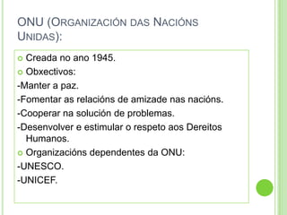 ONU (ORGANIZACIÓN DAS NACIÓNS
UNIDAS):
 Creada no ano 1945.
 Obxectivos:

-Manter a paz.
-Fomentar as relacións de amizade nas nacións.
-Cooperar na solución de problemas.
-Desenvolver e estimular o respeto aos Dereitos
  Humanos.
 Organizacións dependentes da ONU:

-UNESCO.
-UNICEF.
 