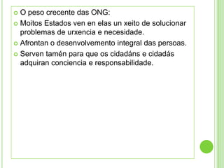  O peso crecente das ONG:
 Moitos Estados ven en elas un xeito de solucionar
  problemas de urxencia e necesidade.
 Afrontan o desenvolvemento integral das persoas.

 Serven tamén para que os cidadáns e cidadás
  adquiran conciencia e responsabilidade.
 