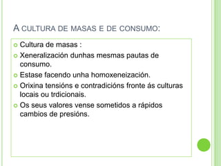 A CULTURA DE MASAS E DE CONSUMO:
 Cultura de masas :
 Xeneralización dunhas mesmas pautas de
  consumo.
 Estase facendo unha homoxeneización.

 Orixina tensións e contradicións fronte ás culturas
  locais ou trdicionais.
 Os seus valores vense sometidos a rápidos
  cambios de presións.
 
