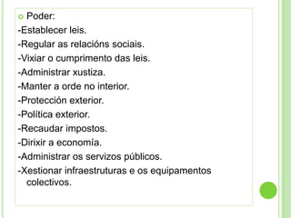  Poder:
-Establecer leis.
-Regular as relacións sociais.
-Vixiar o cumprimento das leis.
-Administrar xustiza.
-Manter a orde no interior.
-Protección exterior.
-Política exterior.
-Recaudar impostos.
-Dirixir a economía.
-Administrar os servizos públicos.
-Xestionar infraestruturas e os equipamentos
  colectivos.
 