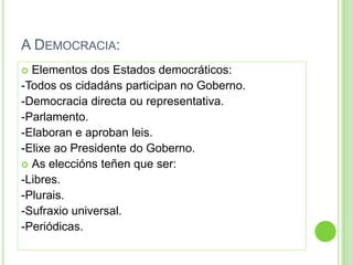 A DEMOCRACIA:
 Elementos dos Estados democráticos:
-Todos os cidadáns participan no Goberno.
-Democracia directa ou representativa.
-Parlamento.
-Elaboran e aproban leis.
-Elixe ao Presidente do Goberno.
 As eleccións teñen que ser:
-Libres.
-Plurais.
-Sufraxio universal.
-Periódicas.
 