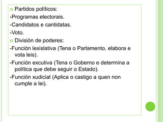  Partidos políticos:
-Programas electorais.
-Candidatos e cantidatas.
-Voto.
 División de poderes:

-Función lexislativa (Tena o Parlamento, elabora e
  vota leis).
-Función excutiva (Tena o Goberno e determina a
  política que debe seguir o Estado).
-Función xudicial (Aplica o castigo a quen non
  cumple a lei).
 
