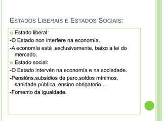 ESTADOS LIBERAIS E ESTADOS SOCIAIS:
 Estado liberal:
-O Estado non interfere na economía.
-A economía está ,exclusivamente, baixo a lei do
  mercado,
 Estado social:

-O Estado intervén na economía e na sociedade.
-Pensións,subsidios de paro,soldos mínimos,
  sanidade pública, ensino obrigatorio…
-Fomento da igualdade.
 