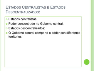ESTADOS CENTRALISTAS E ESTADOS
DESCENTRALIZADOS:
 Estados centralistas:
 Poder concentrado no Goberno central.

 Estados descentralizados:

 O Goberno central comparte o poder con diferentes
  territorios.
 