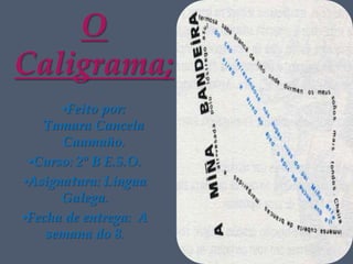 O
Caligrama;
      •Feito por:
   Tamara Cancela
      Caamaño.
 •Curso: 2º B E.S.O.
•Asignatura: Lingua
      Galega.
•Fecha de entrega: A
    semana do 8.
 
