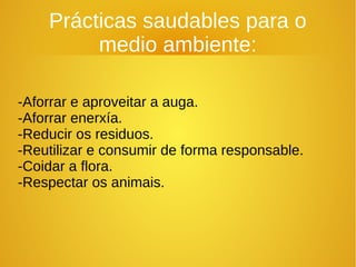 Prácticas saudables para o
medio ambiente:
-Aforrar e aproveitar a auga.
-Aforrar enerxía.
-Reducir os residuos.
-Reutilizar e consumir de forma responsable.
-Coidar a flora.
-Respectar os animais.
 
