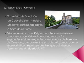 MOSTEIRO DE CAAVEIRO
●
O mosteiro de San Xoán
de Caaveiro é un mosteiro
Medieval situado nas fragas,
á beira do río Eume.
●
Estableceuse no ano 934 para acoller aos numerosos
anacoretas que vivían dispersos na zona, e foi
engrandecendo o seu poder coas doazóns de Rosendo
de Celanova, ata convertirse en colexiata, aínda que no
século XVIII comeza o seu declive que culmina coa
desamortización do século XIX.
 