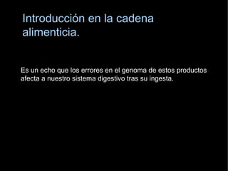 Introducción en la cadena  a limenticia. E s un echo que los errores en el genoma de estos productos  afecta a nuestro sistema digestivo tras su ingesta. 