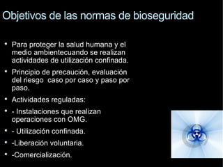 Objetivos de las normas de bioseguridad P ara p roteger la salud humana y el medio ambientecuando  se realizan actividades de utilización confinada. Principio de precaución, evaluación del riesgo caso por caso y paso por paso. Actividades reguladas:  - Instalaciones que realizan  operaciones con OMG. - Utilización confinada. -Liberación voluntaria. -Comercialización. 