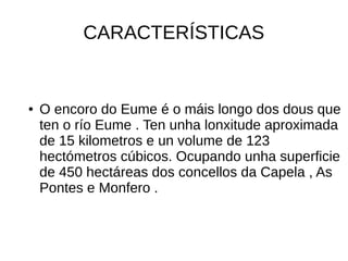 CARACTERÍSTICAS
● O encoro do Eume é o máis longo dos dous que
ten o río Eume . Ten unha lonxitude aproximada
de 15 kilometros e un volume de 123
hectómetros cúbicos. Ocupando unha superficie
de 450 hectáreas dos concellos da Capela , As
Pontes e Monfero .
 