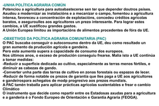 -UNHA POLÍTICA AGRARIA COMÚN
Potenciou a agricultura para autoabastecerse sen ter que depender doutros psíses.
Axudou a modernizar as instalacións e a mecanizar o campo, fomentou a agricultura
intensa, favoreceu a concentración de explotacións, concedeu créditos agrícolas
baratos, e aseguroulles aos agricultores un prezo interesante. Para lograr estes
cambios, a UE xustificou grandes gastos.
A Unión Europea limitou as importacións de alimentos procedentes de fóra da UE.

-OBXETIVOS DA POLÍTICA AGRARIA COMUNITARIA (PAC)
O PAC buscaba conseguir o autoconsumo dentro da UE, deu como resultado un
gran aumento da prudución agrícola e gandeira.
Pero este aumento supera a capacidade de consumo dos europeos.
Nos últimos anos, o exceso de produción conseguiu frearse. Malia isto a UE continúa
a tomar medidas:
-Reducir a superficie dedicada ao cultivo, especialmente as terras menos fértiles, e
diminuír as cabezas de gando.
-Converter unha parte das terras de cultivo en zonas forestais ou espazos de lecer.
-Reducir de forma notable os prezos de garantía que lles paga a UE aos agricultores
e gandeirospara achegalos de modp progresivo aos prezos mundiais.
A PAC tamén traballa para aplicar prácticas agrícolas sustentables e frear o cambio
Climático
O instrumento que decide como repartir entre os Estadosas axudas para a agricultura
e a ganderia é o Fondo Europeo de Orientación e Garantía Agraria (FEOGA).
 