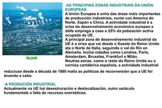 -AS PRINCIPAIS ZONAS INDUSTRIAIS DA UNIÓN
                                EUROPEAS
                                A Unión Europea é unha das áreas máis importantes
                                de producción industriais, xunto con America do
                                Norte, Xapón e China. A actividade industrial é a
                                orixe do desenvolvemento económico europeo e
                                dálle emprego a case o 25% da poboación activa
                                ocupada da UE.
                                A principal zona de desenvolvemento industrial da
                                UE é a orixe que vai desde o Sueste do Reino Unido
                                ata o Norte de Italia, seguindo o val do Rin en
                                Alemaña. Inclúe cidades como Londres, París,
            RUHR                Amsterdam, Bruxelas, Frankfurt e Milán.
                                Noutras zonas, como o resto do Reino Unido ou a
                                cornixa cantábrica española, a actividade industrial
reduciuse desde a década de 1980 malia as políticas de reconversión que a UE foi
levando a cabo.

-A PRODUCIÓN INDUSTRIAL
Actualmente na UE hai desestruración e deslocalización, outro ostáculo
fundamentalé a falta de recursos enerxéticos.
 