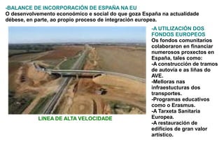 -BALANCE DE INCORPORACIÓN DE ESPAÑA NA EU
O desenvolvemento econoómico e social do que goza España na actualidade
débese, en parte, ao propio proceso de integración europea.
                                                     -A UTILIZACIÓN DOS
                                                     FONDOS EUROPEOS
                                                     Os fondos comunitarios
                                                     colaboraron en financiar
                                                     numerosos proxectos en
                                                     España, tales como:
                                                     -A construcción de tramos
                                                     de autovía e as liñas do
                                                     AVE.
                                                     -Melloras nas
                                                     infraestucturas dos
                                                     transportes.
                                                     -Programas educativos
                                                     como o Erasmus.
                                                     -A Tarxeta Sanitaria
            LINEA DE ALTA VELOCIDADE                 Europea.
                                                     -A restauración de
                                                     edificios de gran valor
                                                     artístico.
 