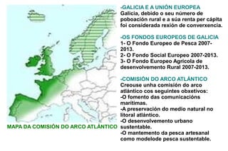 -GALICIA E A UNIÓN EUROPEA
                                      Galicia, debido o seu número de
                                      poboación rural e a súa renta per cápita
                                      foi considerada rexión de converxencia.

                                      -OS FONDOS EUROPEOS DE GALICIA
                                      1- O Fondo Europeo de Pesca 2007-
                                      2013.
                                      2- O Fondo Social Europeo 2007-2013.
                                      3- O Fondo Europeo Agrícola de
                                      desenvolvemento Rural 2007-2013.

                                   -COMISIÓN DO ARCO ATLÁNTICO
                                   Creouse unha comisión do arco
                                   atlántico cos seguintes obxetivos:
                                   -O fomento das comunicacións
                                   marítimas.
                                   -A preservación do medio natural no
                                   litoral atlántico.
                                   -O desenvolvemento urbano
MAPA DA COMISIÓN DO ARCO ATLÁNTICO sustentable.
                                   -O mantemento da pesca artesanal
                                   como modelode pesca sustentable.
 