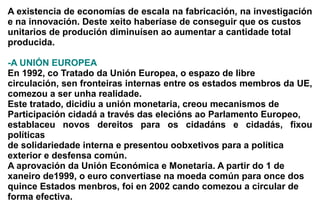 A existencia de economías de escala na fabricación, na investigación
e na innovación. Deste xeito haberíase de conseguir que os custos
unitarios de produción diminuísen ao aumentar a cantidade total
producida.

-A UNIÓN EUROPEA
En 1992, co Tratado da Unión Europea, o espazo de libre
circulación, sen fronteiras internas entre os estados membros da UE,
comezou a ser unha realidade.
Este tratado, dicidiu a unión monetaria, creou mecanismos de
Participación cidadá a través das elecións ao Parlamento Europeo,
establaceu novos dereitos para os cidadáns e cidadás, fixou
políticas
de solidariedade interna e presentou oobxetivos para a política
exterior e desfensa común.
A aprovación da Unión Económica e Monetaria. A partir do 1 de
xaneiro de1999, o euro convertiase na moeda común para once dos
quince Estados menbros, foi en 2002 cando comezou a circular de
forma efectiva.
 