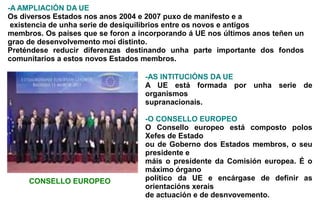 -A AMPLIACIÓN DA UE
Os diversos Estados nos anos 2004 e 2007 puxo de manifesto e a
 existencia de unha serie de desiquilibrios entre os novos e antigos
membros. Os países que se foron a incorporando á UE nos últimos anos teñen un
grao de desenvolvemento moi distinto.
Preténdese reducir diferenzas destinando unha parte importante dos fondos
comunitarios a estos novos Estados membros.

                                   -AS INTITUCIÓNS DA UE
                                   A UE está formada por unha serie de
                                   organismos
                                   supranacionais.

                                   -O CONSELLO EUROPEO
                                   O Consello europeo está composto polos
                                   Xefes de Estado
                                   ou de Goberno dos Estados membros, o seu
                                   presidente e
                                   máis o presidente da Comisión europea. É o
                                   máximo órgano
     CONSELLO EUROPEO              político da UE e encárgase de definir as
                                   orientacións xerais
                                   de actuación e de desnvovemento.
 